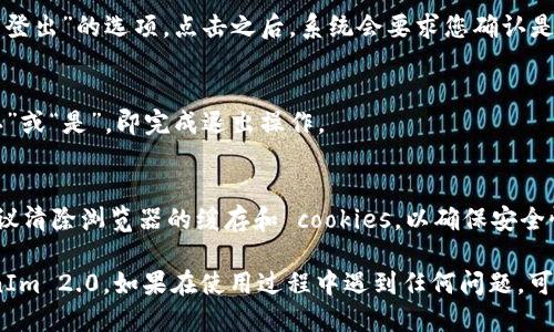 要从 TokenIm 2.0 中退出，您可以按照以下步骤操作：

1. **查找账户设置**：
   - 登录到您的 TokenIm 2.0 账户后，通常右上角会显示您的账户头像或用户名。点击该区域，您会看到一个下拉菜单。

2. **选择退出登录**：
   - 在下拉菜单中，寻找“退出登录”或“登出”的选项。点击之后，系统会要求您确认是否真的要退出。

3. **确认退出**：
   - 如果系统弹出确认窗口，点击“确认”或“是”，即完成退出操作。

4. **清除浏览器数据（可选）**：
   - 如果您是在公共计算机上操作，建议清除浏览器的缓存和 cookies，以确保安全性。您可以在浏览器设置中找到这些选项。

完成上述步骤后，您就成功退出了 TokenIm 2.0。如果在使用过程中遇到任何问题，可以查看官网的帮助中心或联系客户服务。
