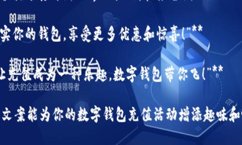 ### 数字钱包充值文案

1. **“给你的财富加加油，数字钱包充值轻松搞定！”**
   
2. **“让每一分钱都闪闪发光，快来为你的数字钱包充值吧！”**

3. **“钱包空空如也？别慌，充值就像喝水一样简单！”**

4. **“充值一键搞定，快乐消费从此开启！”**

5. **“数字钱包充值，享受便捷生活的第一步！”**

6. **“充充充，财富不再是梦，快用数字钱包充值！”**

7. **“钱包也要元气满满，快来充值吧！”**

8. **“充值就像打开新世界的大门，快来尝试吧！”**

9. **“充实你的钱包，享受更多优惠和惊喜！”**

10. **“让充值成为一种乐趣，数字钱包带你飞！”**

希望这些文案能为你的数字钱包充值活动增添趣味和吸引力！